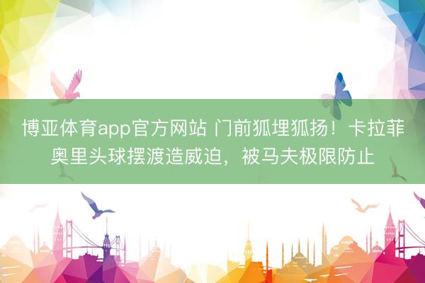 博亚体育app官方网站 门前狐埋狐扬！卡拉菲奥里头球摆渡造威迫，被马夫极限防止