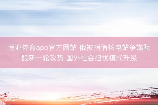 博亚体育app官方网站 俄被指借核电站争端酝酿新一轮攻势 国外社会担忧模式升级