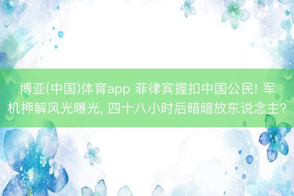 博亚(中国)体育app 菲律宾握扣中国公民! 军机押解风光曝光， 四十八小时后暗暗放东说念主?