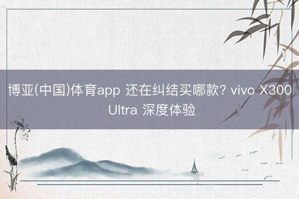 博亚(中国)体育app 还在纠结买哪款? vivo X300 Ultra 深度体验
