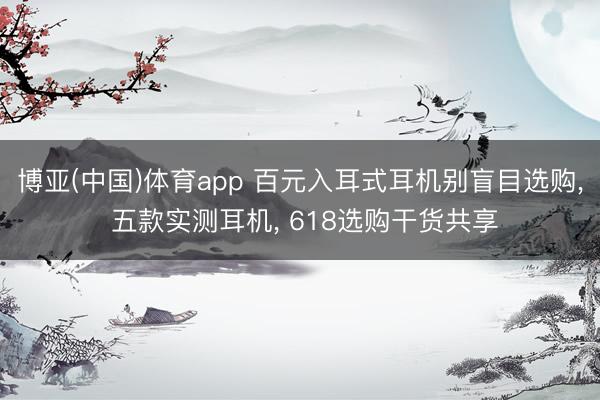 博亚(中国)体育app 百元入耳式耳机别盲目选购， 五款实测耳机， 618选购干货共享