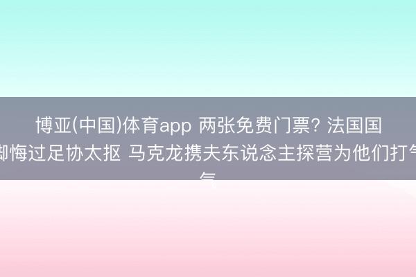博亚(中国)体育app 两张免费门票? 法国国脚悔过足协太抠 马克龙携夫东说念主探营为他们打气