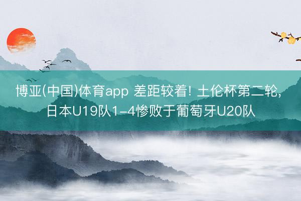 博亚(中国)体育app 差距较着! 土伦杯第二轮， 日本U19队1-4惨败于葡萄牙U20队