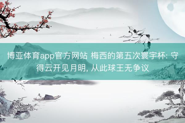 博亚体育app官方网站 梅西的第五次寰宇杯: 守得云开见月明， 从此球王无争议