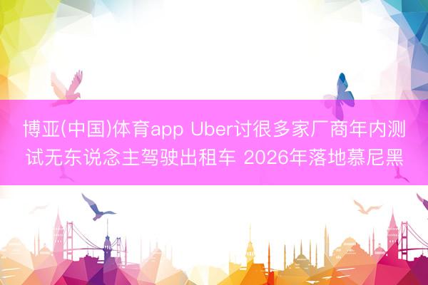 博亚(中国)体育app Uber讨很多家厂商年内测试无东说念主驾驶出租车 2026年落地慕尼黑