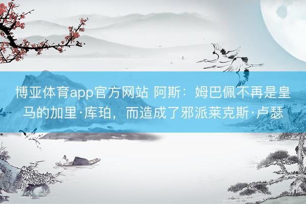 博亚体育app官方网站 阿斯：姆巴佩不再是皇马的加里·库珀，而造成了邪派莱克斯·卢瑟