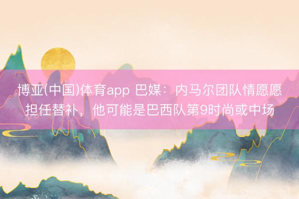 博亚(中国)体育app 巴媒：内马尔团队情愿愿担任替补，他可能是巴西队第9时尚或中场
