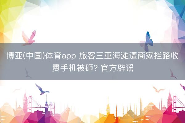 博亚(中国)体育app 旅客三亚海滩遭商家拦路收费手机被砸? 官方辟谣