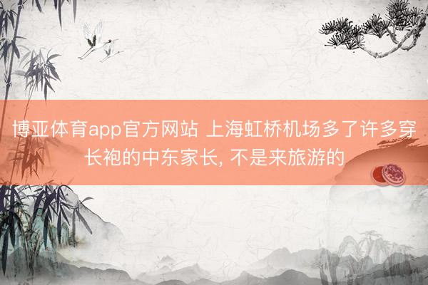 博亚体育app官方网站 上海虹桥机场多了许多穿长袍的中东家长， 不是来旅游的