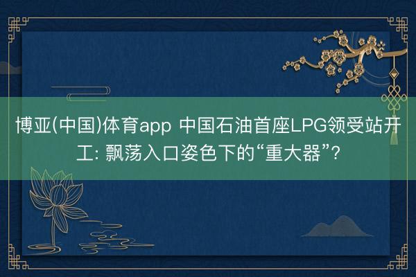 博亚(中国)体育app 中国石油首座LPG领受站开工: 飘荡入口姿色下的“重大器”?