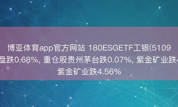 博亚体育app官方网站 180ESGETF工银(510990)开盘跌0.68%， 重仓股贵州茅台跌0.07%， 紫金矿业跌4.56%