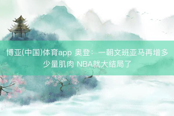 博亚(中国)体育app 奥登:一朝文班亚马再增多少量肌肉 NBA就大结局了