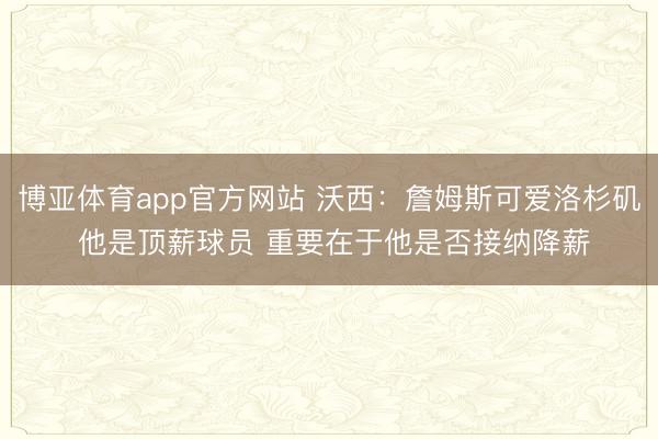 博亚体育app官方网站 沃西：詹姆斯可爱洛杉矶 他是顶薪球员 重要在于他是否接纳降薪