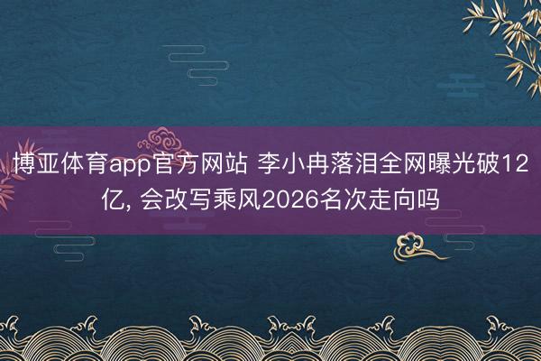 博亚体育app官方网站 李小冉落泪全网曝光破12亿， 会改写乘风2026名次走向吗