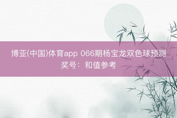 博亚(中国)体育app 066期杨宝龙双色球预测奖号：和值参考