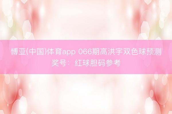 博亚(中国)体育app 066期高洪宇双色球预测奖号:红球胆码参考