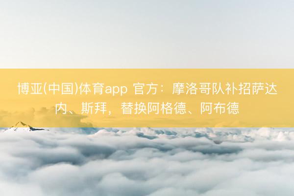 博亚(中国)体育app 官方：摩洛哥队补招萨达内、斯拜，替换阿格德、阿布德