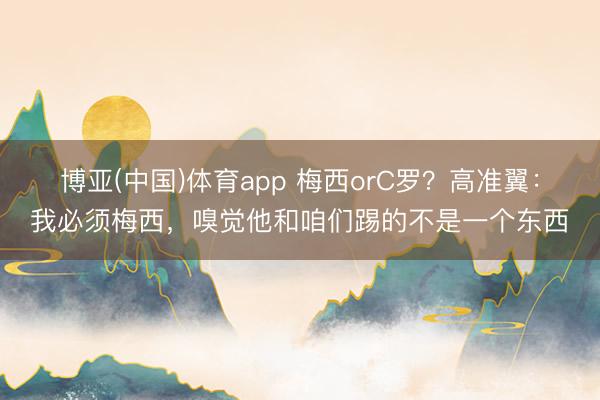 博亚(中国)体育app 梅西orC罗？高准翼：我必须梅西，嗅觉他和咱们踢的不是一个东西