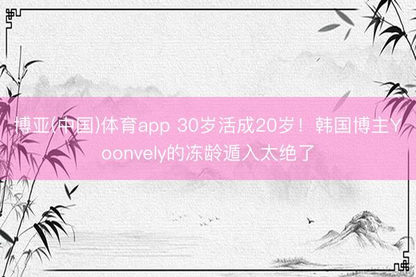 博亚(中国)体育app 30岁活成20岁!韩国博主Yoonvely的冻龄遁入太绝了