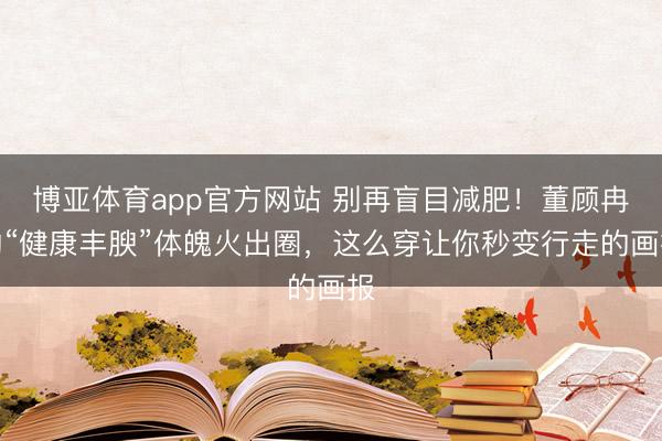 博亚体育app官方网站 别再盲目减肥！董顾冉的“健康丰腴”体魄火出圈，这么穿让你秒变行走的画报