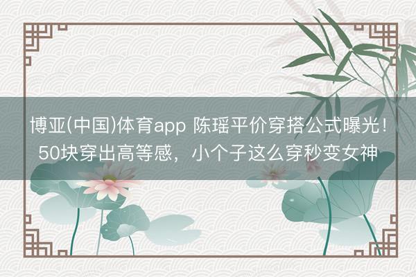 博亚(中国)体育app 陈瑶平价穿搭公式曝光！50块穿出高等感，小个子这么穿秒变女神