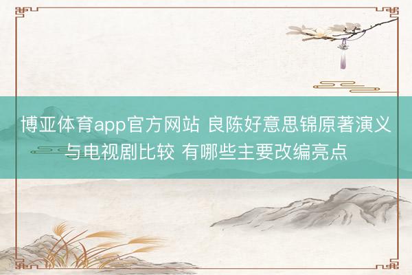 博亚体育app官方网站 良陈好意思锦原著演义与电视剧比较 有哪些主要改编亮点