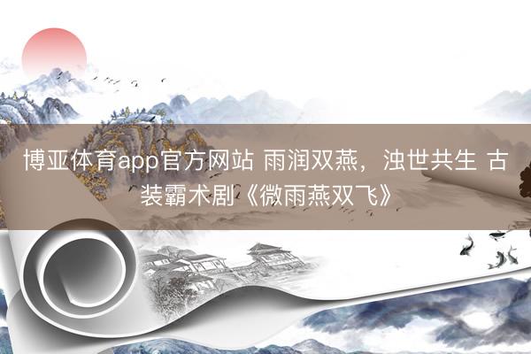 博亚体育app官方网站 雨润双燕，浊世共生 古装霸术剧《微雨燕双飞》