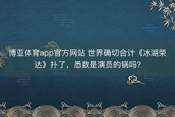 博亚体育app官方网站 世界确切合计《冰湖荣达》扑了，悉数是演员的锅吗？