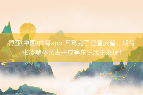 博亚(中国)体育app 归鸾完了官宣威望，期待张凌赫林允古子成等东说念主发挥！