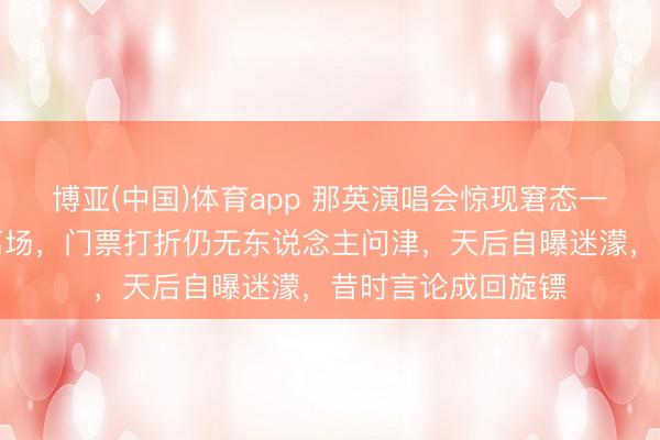 博亚(中国)体育app 那英演唱会惊现窘态一幕！不雅众提前离场，门票打折仍无东说念主问津，天后自曝迷濛，昔时言论成回旋镖