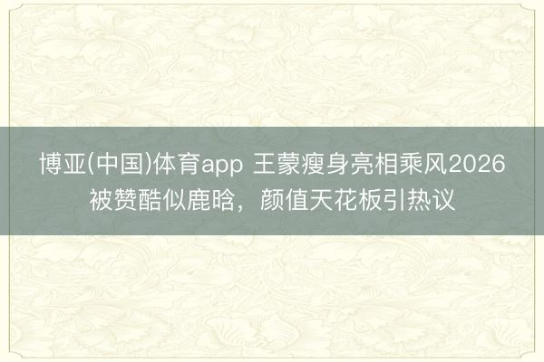 博亚(中国)体育app 王蒙瘦身亮相乘风2026被赞酷似鹿晗，颜值天花板引热议