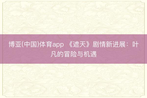 博亚(中国)体育app 《遮天》剧情新进展：叶凡的冒险与机遇