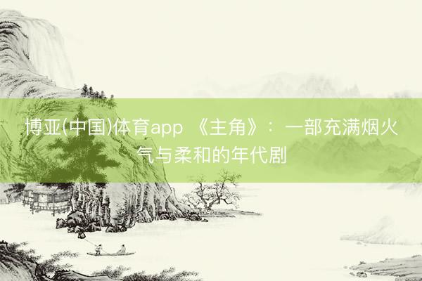 博亚(中国)体育app 《主角》:一部充满烟火气与柔和的年代剧