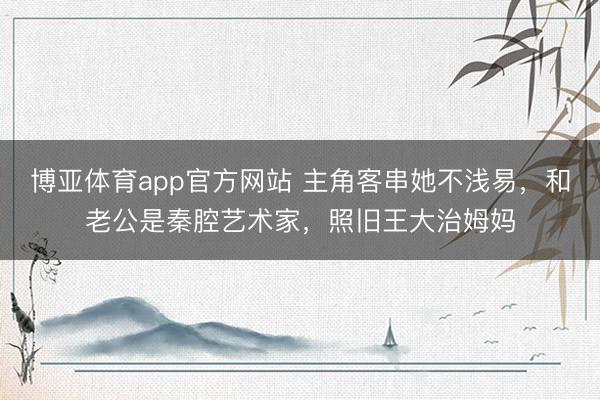博亚体育app官方网站 主角客串她不浅易，和老公是秦腔艺术家，照旧王大治姆妈