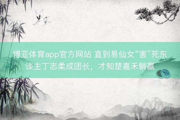 博亚体育app官方网站 直到易仙女“害”死东谈主丁志柔成团长，才知楚嘉禾躺赢