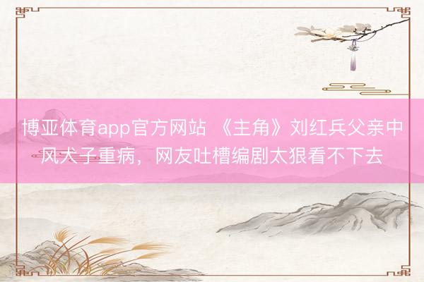 博亚体育app官方网站 《主角》刘红兵父亲中风犬子重病,网友吐槽编剧太狠看不下去