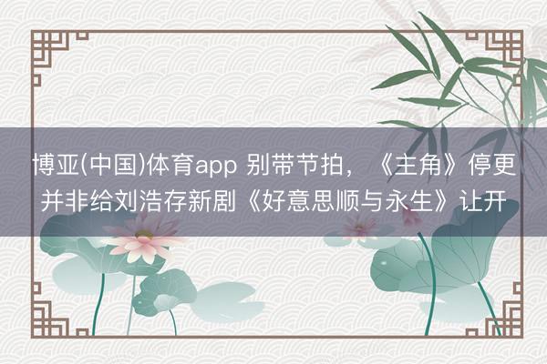 博亚(中国)体育app 别带节拍，《主角》停更并非给刘浩存新剧《好意思顺与永生》让开