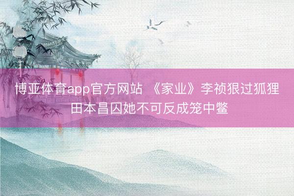 博亚体育app官方网站 《家业》李祯狠过狐狸 田本昌囚她不可反成笼中鳖