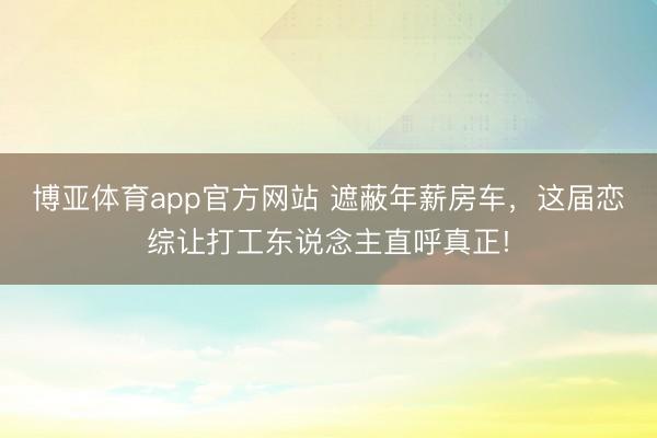 博亚体育app官方网站 遮蔽年薪房车,这届恋综让打工东说念主直呼真正!