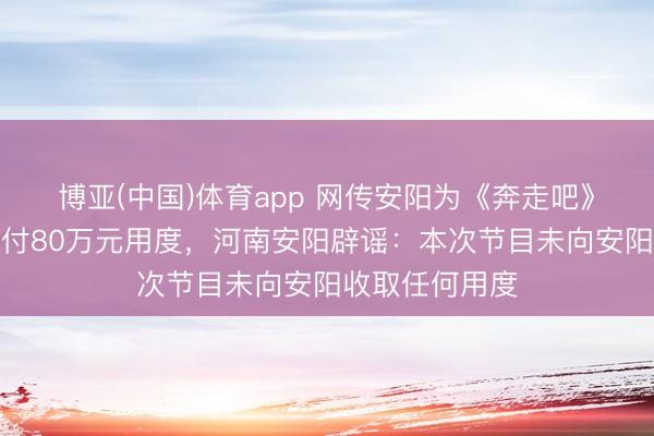 博亚(中国)体育app 网传安阳为《奔走吧》节目组录制支付80万元用度，河南安阳辟谣：本次节目未向安阳收取任何用度