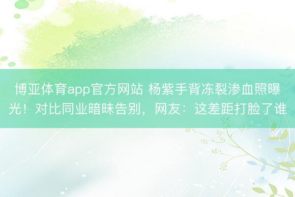 博亚体育app官方网站 杨紫手背冻裂渗血照曝光!对比同业暗昧告别,网友:这差距打脸了谁