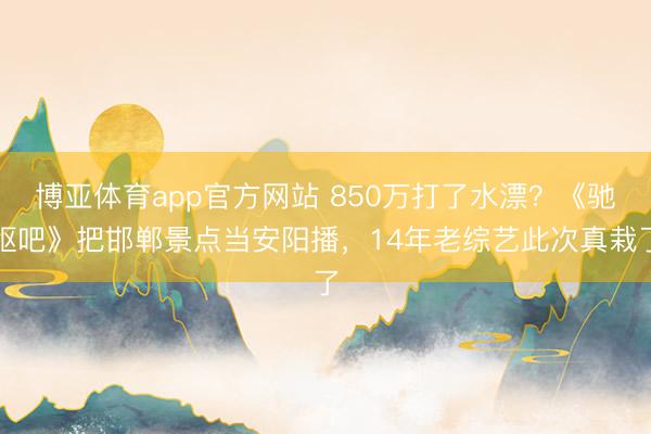 博亚体育app官方网站 850万打了水漂?《驰驱吧》把邯郸景点当安阳播,14年老综艺此次真栽了