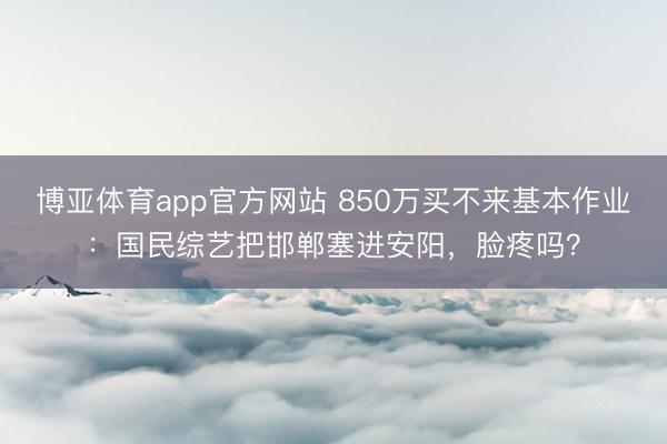 博亚体育app官方网站 850万买不来基本作业:国民综艺把邯郸塞进安阳,脸疼吗?
