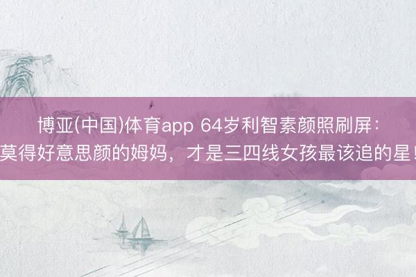 博亚(中国)体育app 64岁利智素颜照刷屏：莫得好意思颜的姆妈，才是三四线女孩最该追的星！