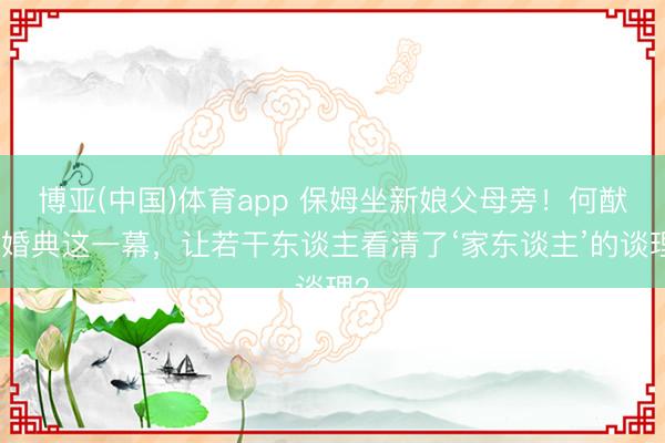 博亚(中国)体育app 保姆坐新娘父母旁！何猷君婚典这一幕，让若干东谈主看清了‘家东谈主’的谈理？