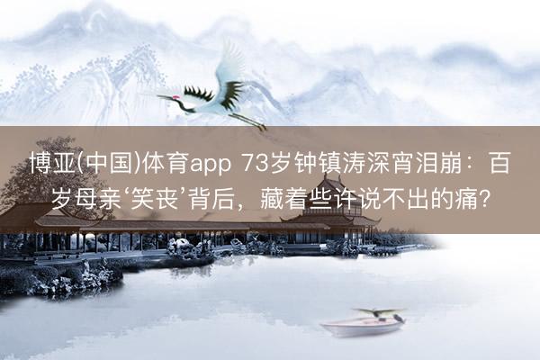 博亚(中国)体育app 73岁钟镇涛深宵泪崩：百岁母亲‘笑丧’背后，藏着些许说不出的痛？
