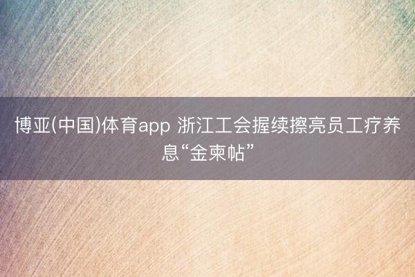 博亚(中国)体育app 浙江工会握续擦亮员工疗养息“金柬帖”