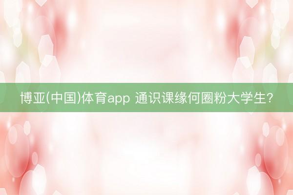 博亚(中国)体育app 通识课缘何圈粉大学生？