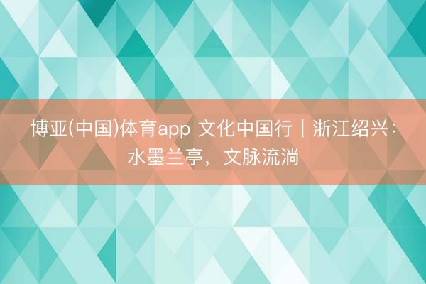 博亚(中国)体育app 文化中国行｜浙江绍兴：水墨兰亭，文脉流淌