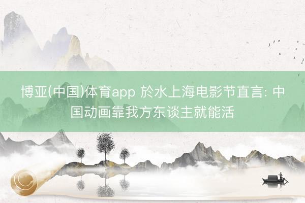 博亚(中国)体育app 於水上海电影节直言: 中国动画靠我方东谈主就能活